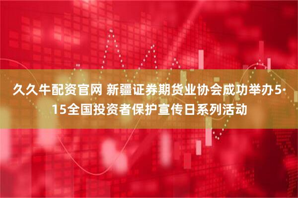 久久牛配资官网 新疆证券期货业协会成功举办5·15全国投资者保护宣传日系列活动
